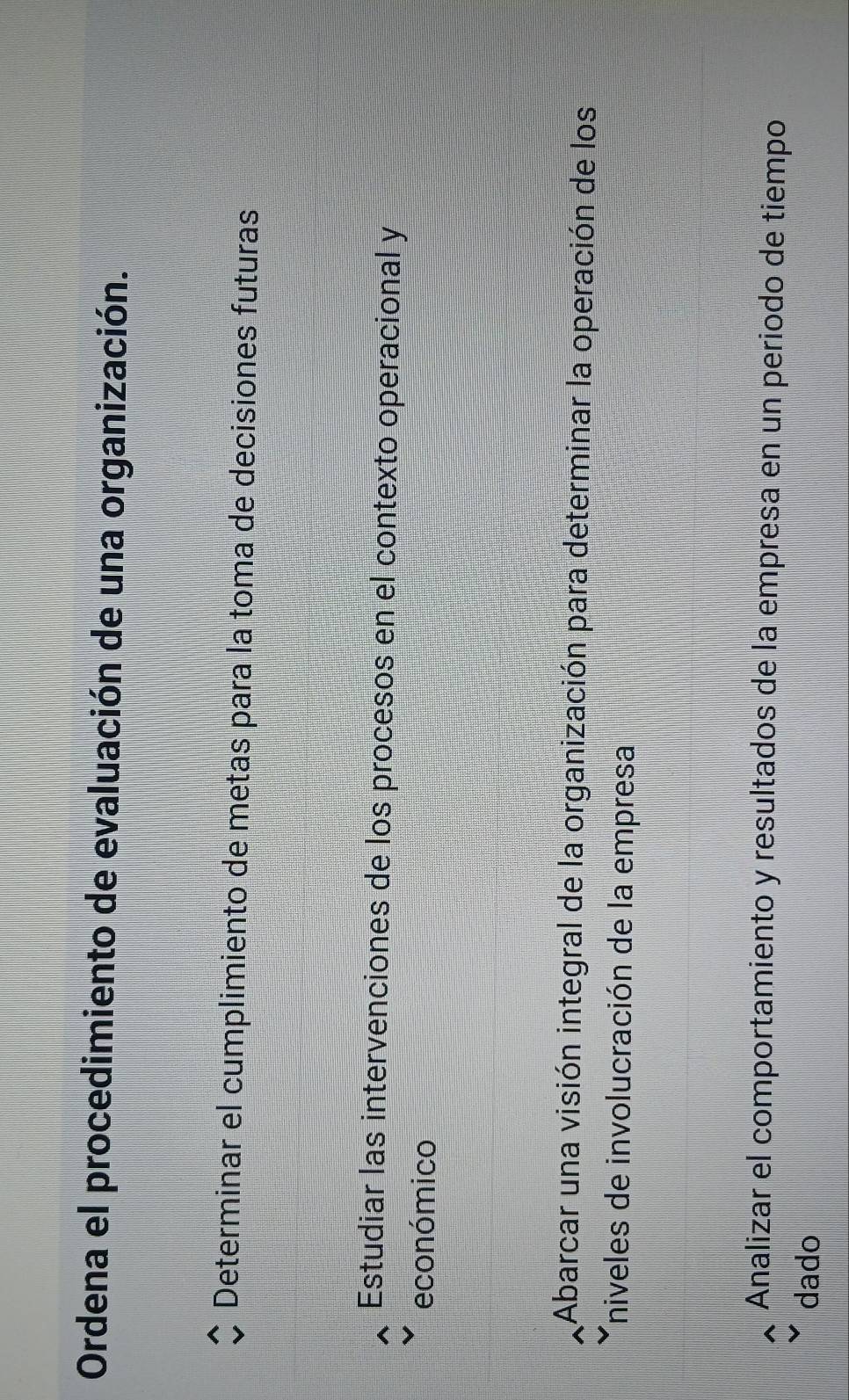 Ordena el procedimiento de evaluación de una organización.
Determinar el cumplimiento de metas para la toma de decisiones futuras
Estudiar las intervenciones de los procesos en el contexto operacional y
económico
Abarcar una visión integral de la organización para determinar la operación de los
Tniveles de involucración de la empresa
Analizar el comportamiento y resultados de la empresa en un periodo de tiempo
dado