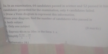 In an examination, 64 candidates passed in science and 52 passed in his 
candidates presented for the examination, only 4 candidates failed. 
i. Draw a Venn diagram to represent this information. 
From your diagram, find the number of candidates who passed in 
i, both subject 
i. Only one subject (8 marks) 
A Express 40cm to 30m in the form 1:x
Simplify  (x-2y)/5 - 3x/2 
Wathematics 2&1 
2