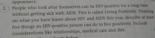 appearance. 
2. People who look after themselves can be HIV-positive for a long time 
without getting sick with AIDS. This is called Living Positively. Drawing 
on what you have learnt about HIV and AIDS this year, describe at least 
five things an HIV-positive person can do to live positively. Include 
considerations like relationships, medical care and diet.