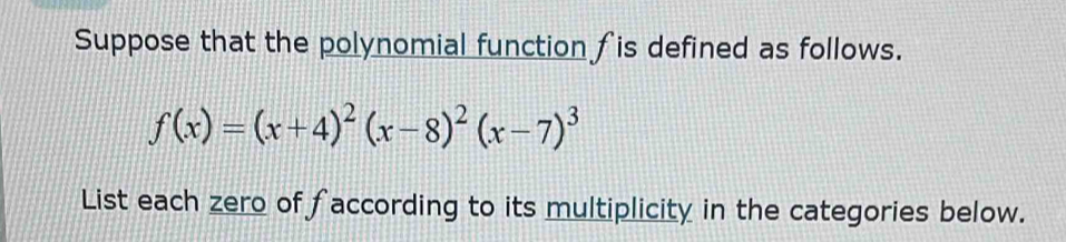 Suppose that the polynomial function fis defined as follows.
f(x)=(x+4)^2(x-8)^2(x-7)^3
List each zero of faccording to its multiplicity in the categories below.