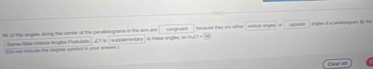 A of the angies along the center of the parallelograms in the arm are congruent because they are either vertical angles or opposite angles of a parallelogram. By the 
Same-Site Interiar Angles Postulate, ∠1 is supplementary to these angles, so m∠ 1=58
Sis mot instude the degres symbol in your answer. 
Clear all