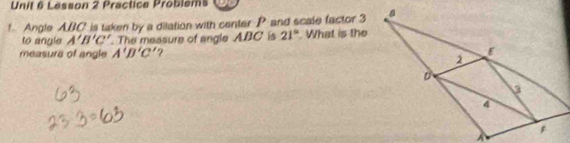 Lesson 2 Practice Problems 
1. Angle ABC is taken by a dilation with center P and scale factor 3
to angle A'B'C' The measure of angle ABC is 21°. What is the 
measure of angle A'B'C' ?