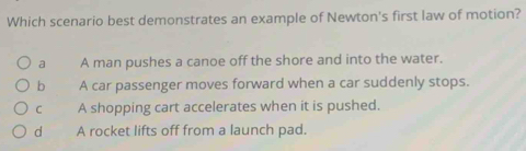 Which scenario best demonstrates an example of Newton's first law of motion?
a A man pushes a canoe off the shore and into the water.
b A car passenger moves forward when a car suddenly stops.
C A shopping cart accelerates when it is pushed.
d A rocket lifts off from a launch pad.