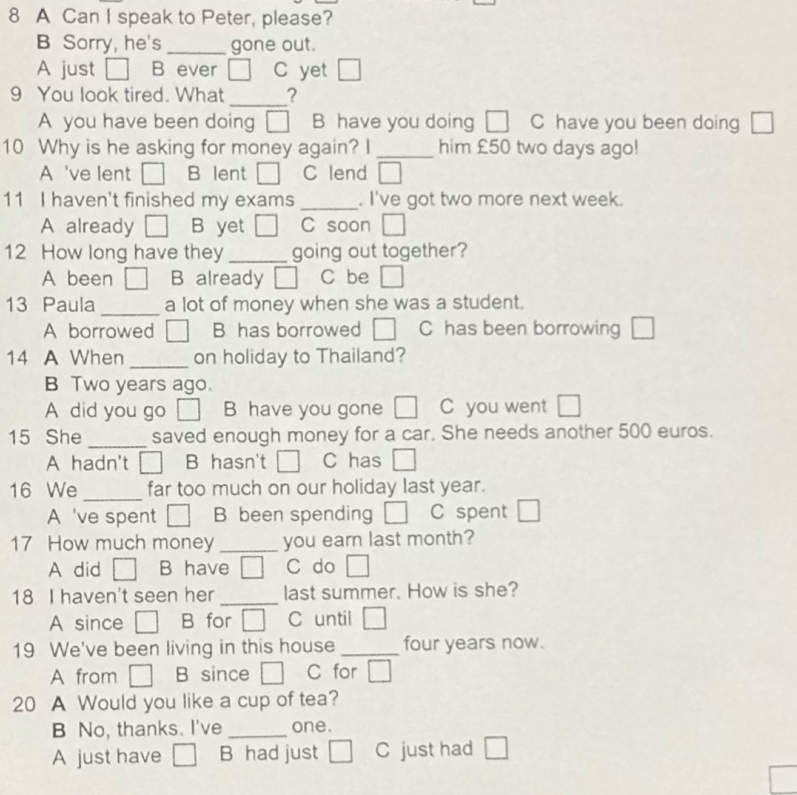 A Can I speak to Peter, please?
B Sorry, he's _gone out.
A just B ever □ C yet □ 
9 You look tired. What _?
A you have been doing □ B have you doing □ C have you been doing □
10 Why is he asking for money again? I _him £50 two days ago!
A 've lent □ B lent □ C lend □ 
11 I haven't finished my exams _. I've got two more next week.
A already □ B yet □ C soon □ 
12 How long have they _going out together?
A been □ B already □ C be □
13 Paula _a lot of money when she was a student.
A borrowed □ B has borrowed □ C has been borrowing □
14 A When _on holiday to Thailand?
B Two years ago.
A did you go □ B have you gone □ C you went □
15 She _saved enough money for a car. She needs another 500 euros.
A hadn't □ B hasn't □ C has □ 
16 We _far too much on our holiday last year.
A 've spent □ B been spending □ C spent □
17 How much money _you earn last month?
A did □ B have □ C do □ 
18 I haven't seen her _last summer. How is she?
A since □ B for □ C until □ 
19 We've been living in this house _four years now.
A from □ B since □ C for □
20 A Would you like a cup of tea?
B No, thanks. I've _one.
A just have □ B had just □ C just had □