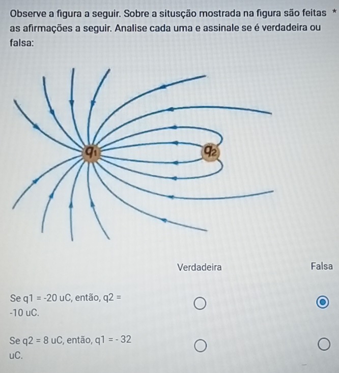 Observe a figura a seguir. Sobre a situsção mostrada na figura são feitas *
as afirmações a seguir. Analise cada uma e assinale se é verdadeira ou
falsa:
Verdadeira Falsa
Se q1=-20uC , então, q2=
-10 uC.
Se q2=8uC , então, q1=-32
uC.