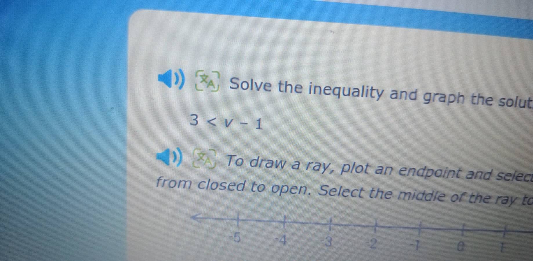 Solve the inequality and graph the solut
3
To draw a ray, plot an endpoint and selec 
from closed to open. Select the middle of the ray to