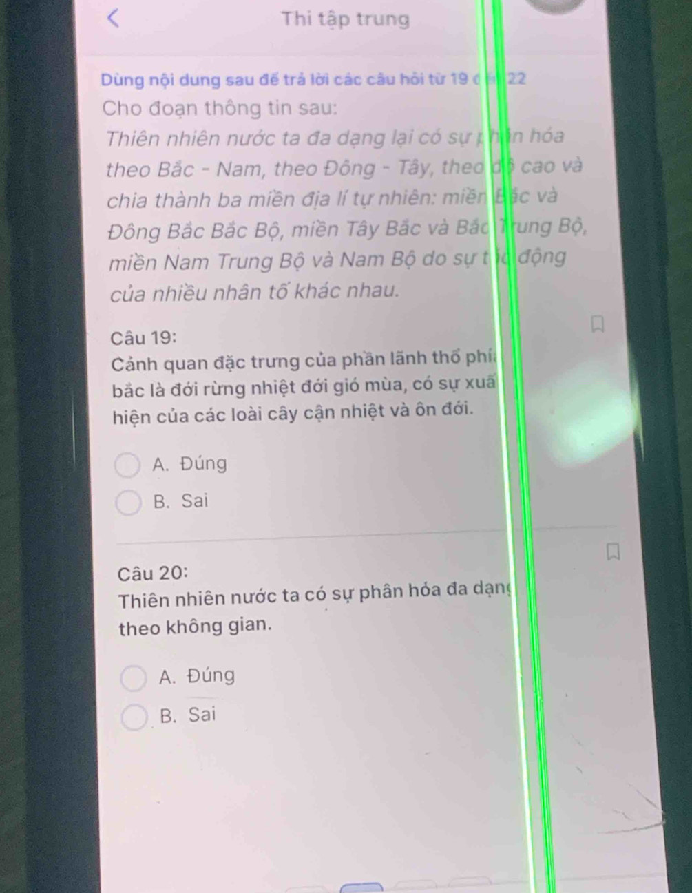 Thi tập trung
Dùng nội dung sau đế trả lời các câu hội từ 19 ở ăn 22
Cho đoạn thông tin sau:
Thiên nhiên nước ta đa dạng lại có sự phân hóa
theo Bắc - Nam, theo Đông - Tây, theo độ cao và
chia thành ba miền địa lí tự nhiên: miền Bắc và
Đông Bắc Bắc Bộ, miền Tây Bắc và Bắc Trung Bộ,
miền Nam Trung Bộ và Nam Bộ do sự tc động
của nhiều nhân tố khác nhau.
Câu 19:
Cảnh quan đặc trưng của phần lãnh thổ phía
bắc là đới rừng nhiệt đới gió mùa, có sự xuấ
hiện của các loài cây cận nhiệt và ôn đới.
A. Đúng
B. Sai
Câu 20:
Thiên nhiên nước ta có sự phân hỏa đa dạng
theo không gian.
A. Đúng
B. Sai