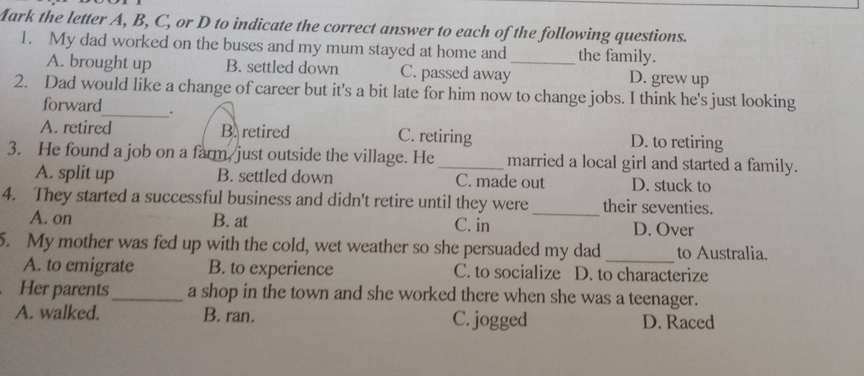 Mark the letter A, B, C, or D to indicate the correct answer to each of the following questions.
1. My dad worked on the buses and my mum stayed at home and_ the family.
A. brought up B. settled down C. passed away
D. grew up
2. Dad would like a change of career but it's a bit late for him now to change jobs. I think he's just looking
forward
__.
A. retired B. retired C. retiring D. to retiring
3. He found a job on a farm, just outside the village. He _married a local girl and started a family.
A. split up B. settled down C. made out D. stuck to
4. They started a successful business and didn't retire until they were _their seventies.
A. on B. at
C. in D. Over
5. My mother was fed up with the cold, wet weather so she persuaded my dad
_
to Australia.
A. to emigrate B. to experience C. to socialize D. to characterize
a Her parents_ a shop in the town and she worked there when she was a teenager.
A. walked. B. ran. C. jogged D. Raced