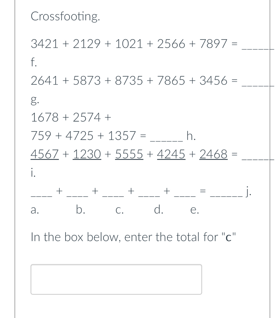 Crossfooting.
_ 3421+2129+1021+2566+7897=
f.
2641+5873+8735+7865+3456= _
g.
1678+2574+
759+4725+1357= _
h.
_ _ 4567+_ 1230+_ 5555+_ 4245+_ 2468=
i.
_
+ _+ _+ _+ _=
_1.
a.
b. C. d. e.
In the box below, enter the total for "c"