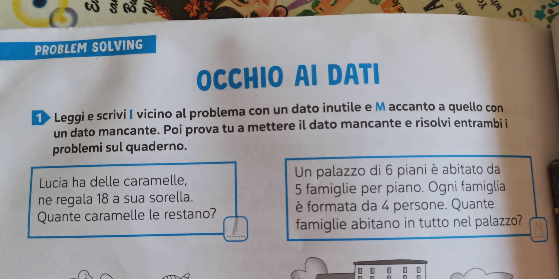 PROBLEM SOLVING 
OCCHIO AI DATI 
1> Leggi e scrivi I vicino al problema con un dato inutile e M accanto a quello con 
un dato mancante. Poi prova tu a mettere il dato mancante e risolvi entrambi i 
problemi sul quaderno. 
Un palazzo di 6 piani è abitato da 
Lucia ha delle caramelle,
5 famiglie per piano. Ogni famiglia 
ne regala 18 a sua sorella. 
Quante caramelle le restano? 
è formata da 4 persone. Quante 
famiglie abitano in tutto nel palazzo? 
n