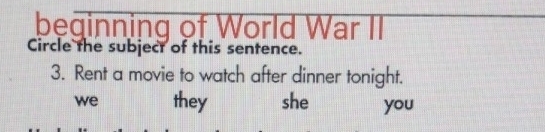 beginning of World War II
Circle the subject of this sentence.
3. Rent a movie to watch after dinner tonight.
we they she you