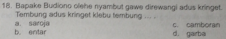 Bapake Budiono olehe nyambut gawe direwangi adus kringet.
Tembung adus kringet klebu tembung ... .
a. saroja c. camboran
b. entar d. garba