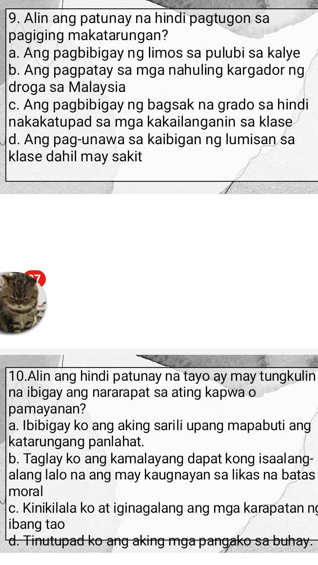 Alin ang patunay na hindi pagtugon sa
pagiging makatarungan?
a. Ang pagbibigay ng limos sa pulubi sa kalye
b. Ang pagpatay sa mga nahuling kargador ng
droga sa Malaysia
c. Ang pagbibigay ng bagsak na grado sa hindi
nakakatupad sa mga kakailanganin sa klase
d. Ang pag-unawa sa kaibigan ng lumisan sa
klase dahil may sakit
10.Alin ang hindi patunay na tayo ay may tungkulin
na ibigay ang nararapat sa ating kapwa o
pamayanan?
a. Ibibigay ko ang aking sarili upang mapabuti ang
katarungang panlahat.
b. Taglay ko ang kamalayang dapat kong isaalang-
alang lalo na ang may kaugnayan sa likas na batas
moral
c. Kinikilala ko at iginagalang ang mga karapatan n
ibang tao
d. Tinutupad ko ang aking mga pangako sa buhay.