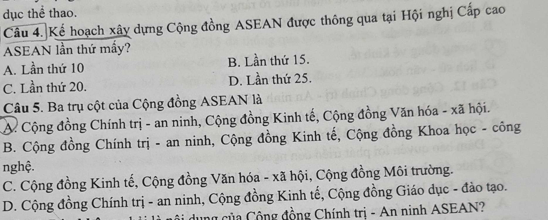 dục thể thao.
Câu 4. Kể hoạch xây dựng Cộng đồng ASEAN được thông qua tại Hội nghị Cấp cao
ASEAN lần thứ mấy?
A. Lần thứ 10 B. Lần thứ 15.
C. Lần thứ 20. D. Lần thứ 25.
Câu 5. Ba trụ cột của Cộng đồng ASEAN là
A. Cộng đồng Chính trị - an ninh, Cộng đồng Kinh tế, Cộng đồng Văn hóa - xã hội.
B. Cộng đồng Chính trị - an ninh, Cộng đồng Kinh tế, Cộng đồng Khoa học - công
nghệ.
C. Cộng đồng Kinh tế, Cộng đồng Văn hóa - xã hội, Cộng đồng Môi trường.
D. Cộng đồng Chính trị - an ninh, Cộng đồng Kinh tế, Cộng đồng Giáo dục - đào tạo.
dung của Cộng đồng Chính trị - An ninh ASEAN?