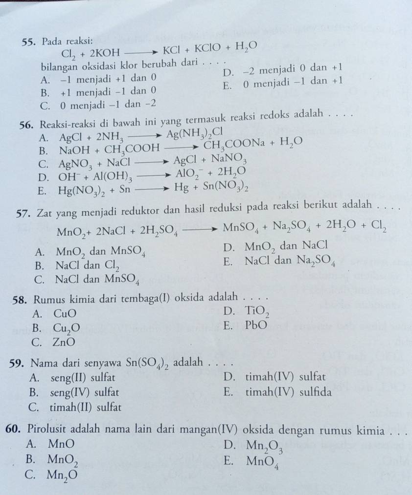 Pada reaksi: Cl_2+2KOHto KCl+KClO+H_2O
bilangan oksidasi klor berubah dari . . . .
A. -1 menjadi +1 dan 0 D. -2 menjadi 0 dan +1
B. +1 menjadi -1 dan 0 E. 0 menjadi -1 dan +1
C. 0 menjadi -1 dan -2
56. Reaksi-reaksi di bawah ini yang termasuk reaksi redoks adalah . . . .
A. AgCl+2NH_3to Ag(NH_3)_2Cl
B. NaOH+CH_3COOHto CH_3COONa+H_2O
C. AgNO_3+NaClto AgCl+NaNO_3
D. OH^-+Al(OH)_3to AlO_2^(-+2H_2)O
E. Hg(NO_3)_2+Snto Hg+Sn(NO_3)_2
57. Zat yang menjadi reduktor dan hasil reduksi pada reaksi berikut adalah . . . .
MnO_2+2NaCl+2H_2SO_4to MnSO_4+Na_2SO_4+2H_2O+Cl_2
A. MnO_2 dar _1 MnSO_4
D. MnO_2da anNaCl
E. NaCl
B. NaCl dan Cl_2 dan Na_2SO_4
C. NaClda n MnSO_4
58. Rumus kimia dari tembaga(I) oksida adalah . . . .
D.
A. CuO TiO_2
B. Cu_2O
E. PbO
C. ZnO
59. Nama dari senyawa Sn(SO_4)_2 adalah . . . .
A. seng(II) sulfat D. tỉ mah (IV ) sulfat
B. sen g(IV) ) sulfat E. timah(IV) sulfida
C. timah(II) sulfat
60. Pirolusit adalah nama lain dari mangan(IV) oksida dengan rumus kimia . . .
A. MnO D. Mn_2O_3
B. MnO_2 E. MnO_4
C. Mn_2O