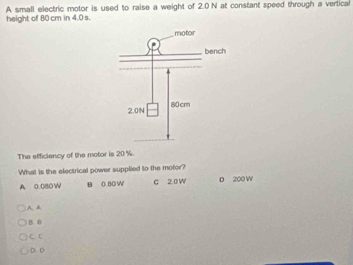 A small electric motor is used to raise a weight of 2.0N at constant speed through a vertical
height of 80 cm in 4.0 s.
The efficiency of the motor is 20 %.
What is the electrical power supplied to the motor?
A 0.080W B 0.80 W C 2.0 W D 200 W
A. A
B. B
C. C
D D