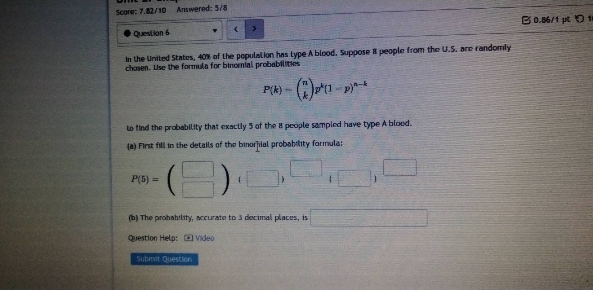 Score: 7.82/10 Answered: 5/8 
B 0.86/1 pt り 1 
Question 6 
< 
In the United States,  40% of the population has type A blood. Suppose 8 people from the U.S. are randomly 
chosen. Use the formula for binomial probabilities
P(k)=beginpmatrix n kendpmatrix p^k(1-p)^n-k
to find the probability that exactly 5 of the 8 people sampled have type A blood. 
(a) First fill in the details of the binorial probability formula:
P(5)=beginpmatrix □  □ endpmatrix ,(□ )(□ )^□ (□ )^□ 
(b) The probability, accurate to 3 decimal places, is □ 
Question Help: * Vídeo 
Submit Question