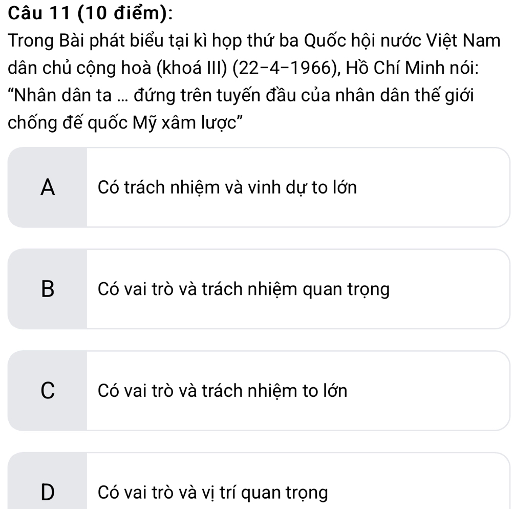 Trong Bài phát biểu tại kì họp thứ ba Quốc hội nước Việt Nam
dân chủ cộng hoà (khoá III) (22-4-1966) , Hồ Chí Minh nói:
'Nhân dân ta ... đứng trên tuyến đầu của nhân dân thế giới
chống đế quốc Mỹ xâm lược'
A Có trách nhiệm và vinh dự to lớn
B Có vai trò và trách nhiệm quan trọng
C Có vai trò và trách nhiệm to lớn
D Có vai trò và vị trí quan trọng