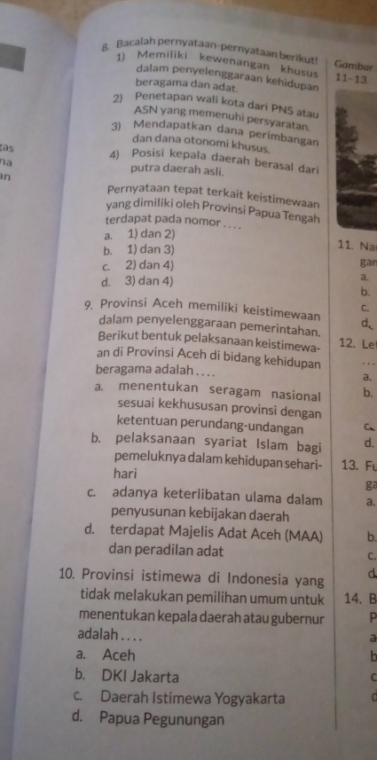 Bacalah pernyataan-pernyataan berikut! Gambar
1) Memiliki kewenangan khusus 11-13
dalam penyelenggaraan kehidupan
beragama dan adat.
2) Penetapan wali kota dari PNS atau
ASN yang memenuhi persyaratan.
3) Mendapatkan dana perimbangan
dan dana otonomi khusus.
as
4) Posisi kepala daerah berasal dari
na putra daerah asli.
n Pernyataan tepat terkait keistimewaan
yang dimiliki oleh Provinsi Papua Tengah
terdapat pada nomor . . . .
a. 1) dan 2)
b. 1) dan 3)
11. Na
c. 2) dan 4) gan
d. 3) dan 4)
a.
b.
C.
9. Provinsi Aceh memiliki keistimewaan d
dalam penyelenggaraan pemerintahan.
Berikut bentuk pelaksanaan keistimewa- 12. Le
an di Provinsi Aceh di bidang kehidupan
beragama adalah . . . . a.
a. menentukan seragam nasional b.
sesuai kekhususan provinsi dengan
ketentuan perundang-undangan C、
b. pelaksanaan syariat Islam bagi d.
pemeluknya dalam kehidupan sehari- 13. Fu
hari
ga
c. adanya keterlibatan ulama dalam a.
penyusunan kebijakan daerah
d. terdapat Majelis Adat Aceh (MAA) b.
dan peradilan adat C.
10. Provinsi istimewa di Indonesia yang d
tidak melakukan pemilihan umum untuk 14、 B
menentukan kepala daerah atau gubernur P
adalah . . . . a
a. Aceh h
b. DKI Jakarta C
c. Daerah Istimewa Yogyakarta d
d. Papua Pegunungan