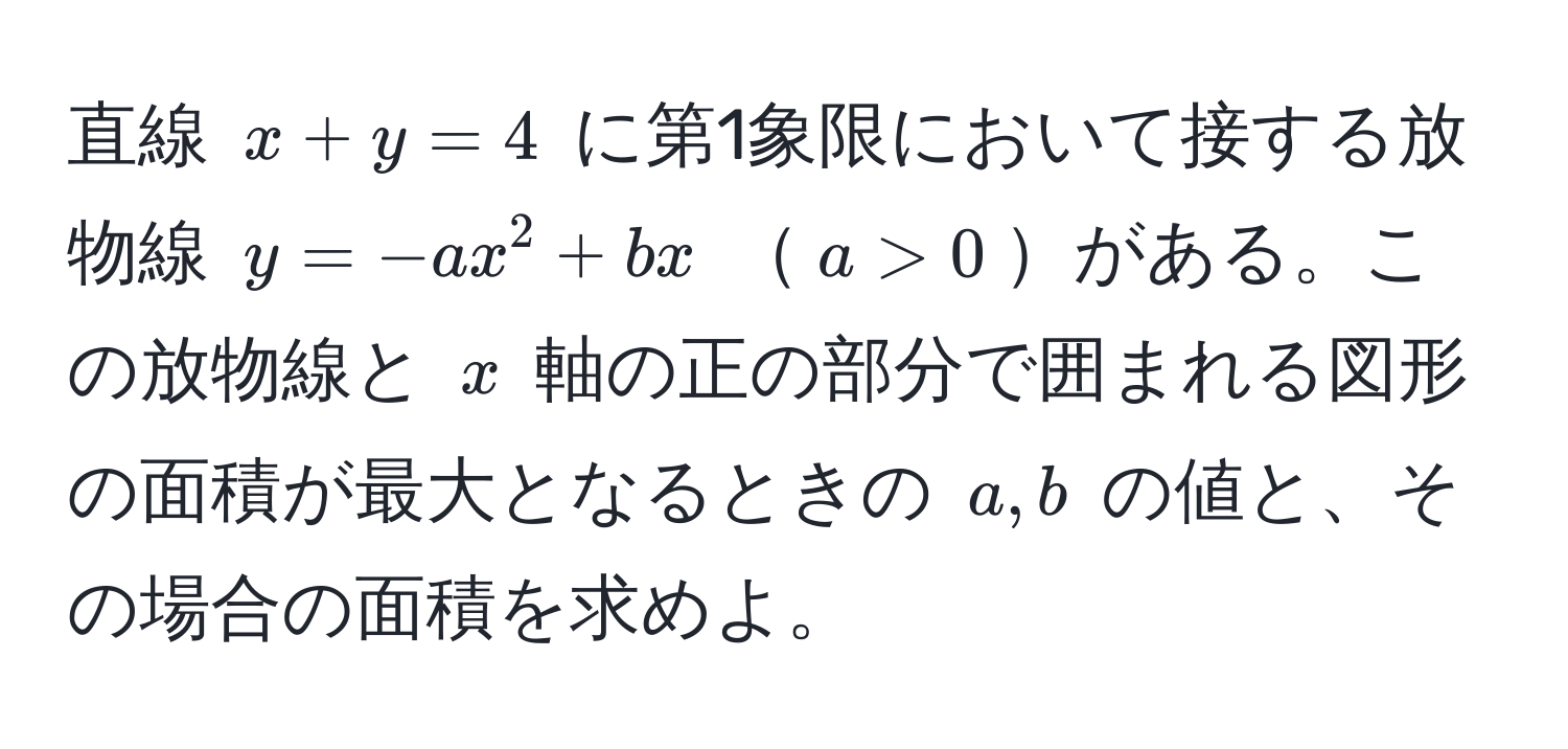 直線 $x + y = 4$ に第1象限において接する放物線 $y = -ax^2 + bx$ $a > 0$がある。この放物線と $x$ 軸の正の部分で囲まれる図形の面積が最大となるときの $a, b$ の値と、その場合の面積を求めよ。