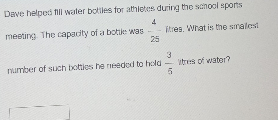 Dave helped fill water bottles for athletes during the school sports 
meeting. The capacity of a bottle was  4/25  litres. What is the smallest 
number of such bottles he needed to hold  3/5  litres of water?