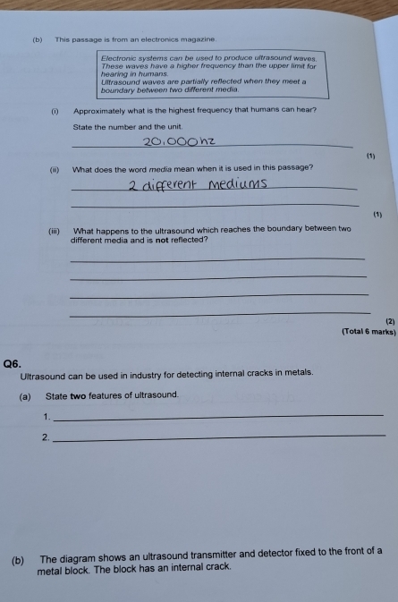 This passage is from an electronics magazine. 
Electronic systems can be used to produce ultrasound waves 
hearing in humans. These waves have a higher frequency than the upper limit for 
Ultrasound waves are partially reflected when they meet a 
boundary between two different media. 
(i) Approximately what is the highest frequency that humans can hear? 
State the number and the unit. 
_ 
(1) 
(ii) What does the word media mean when it is used in this passage? 
_ 
_ 
(1) 
(iii) What happens to the ultrasound which reaches the boundary between two 
different media and is not reflected? 
_ 
_ 
_ 
_ 
(2) 
(Total 6 marks) 
Q6. 
Ultrasound can be used in industry for detecting internal cracks in metals. 
(a) State two features of ultrasound. 
1. 
_ 
2. 
_ 
(b) The diagram shows an ultrasound transmitter and detector fixed to the front of a 
metal block. The block has an internal crack.
