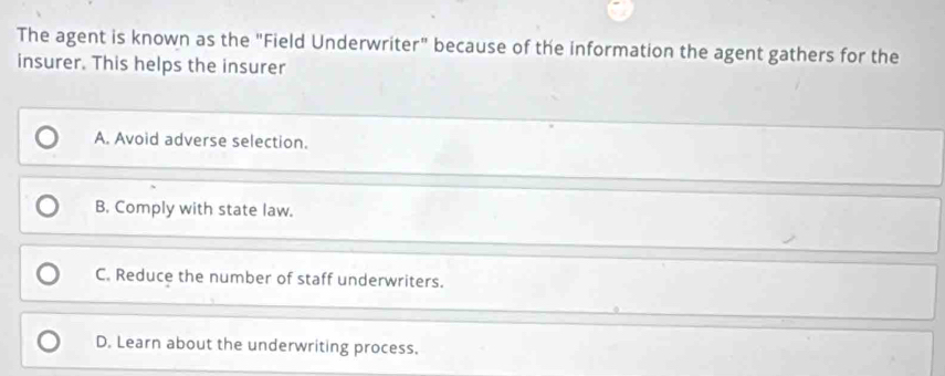 The agent is known as the "Field Underwriter" because of the information the agent gathers for the
insurer. This helps the insurer
A. Avoid adverse selection.
B. Comply with state law.
C. Reduce the number of staff underwriters.
D. Learn about the underwriting process.