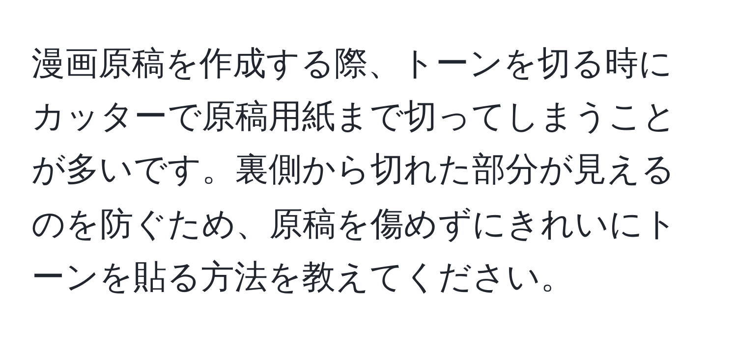 漫画原稿を作成する際、トーンを切る時にカッターで原稿用紙まで切ってしまうことが多いです。裏側から切れた部分が見えるのを防ぐため、原稿を傷めずにきれいにトーンを貼る方法を教えてください。