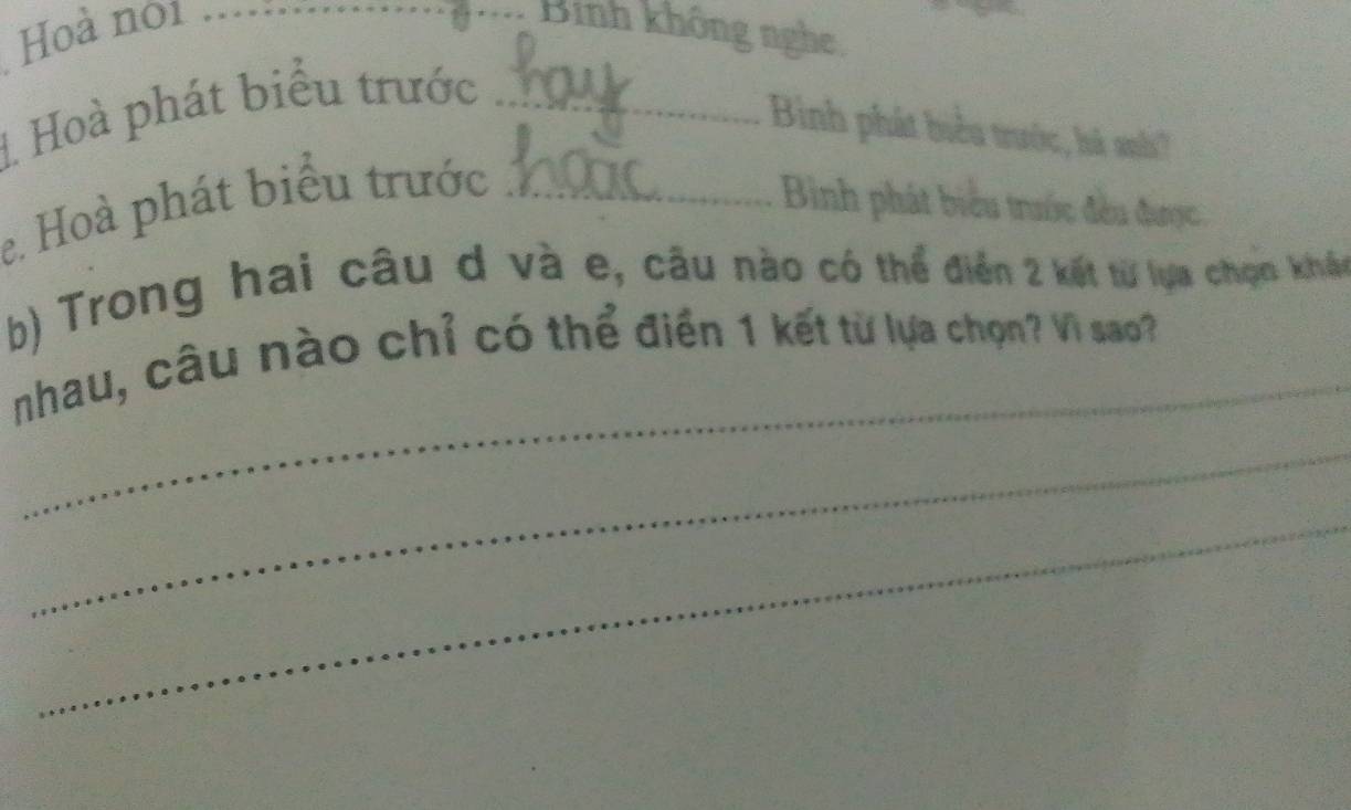 Hoà noi _ 
Binh không nghe 
1 Hoà phát biểu trước_ 
Binh phát biểu trước, há nh' 
e. Hoà phát biểu trước_ 
Bình phát biểu trước đều được, 
b) Trong hai câu d và e, câu nào có thể điễn 2 kết từ lựa chọn kháu 
_ 
nhau, câu nào chỉ có thể điển 1 kết từ lựa chọn? Vì sao? 
_ 
_