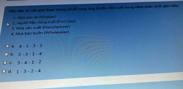 Sắp xếp lại các giai đoạn trong chuỗi cung ứng từ đầu đến cuối trong kênh phân phối gián tiếp:
1. Nhà bán lé (Retailer)
2. Người tiêu dùng cuối (End User)
3. Nhà sản xuất (Manufacturer)
4. Nhà bán buôn (Wholesaler)
a. 4-1-3-2
b. 2-3-1-4
C. 3-4-1-2
d. 1-3-2-4