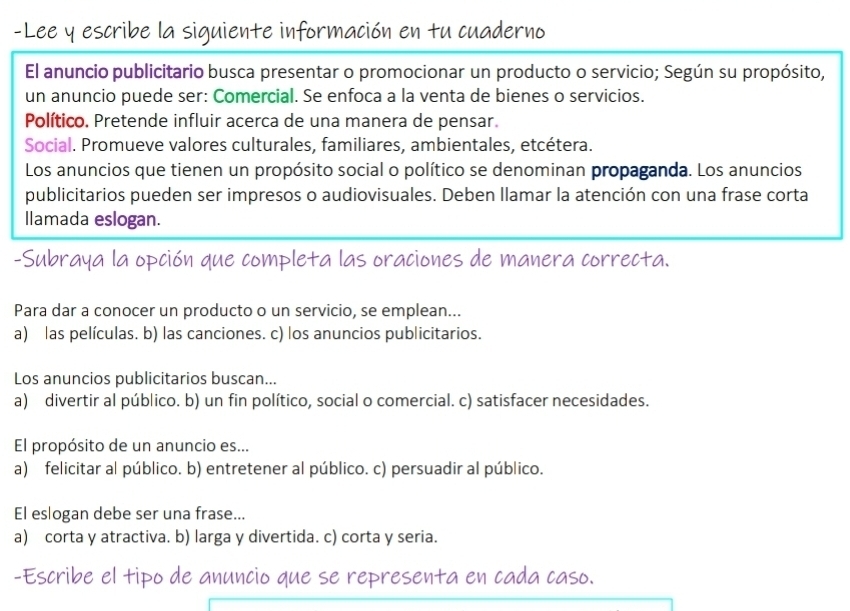 Lee y escribe la siguiente información en tu cuaderno
El anuncio publicitario busca presentar o promocionar un producto o servicio; Según su propósito,
un anuncio puede ser: Comercial. Se enfoca a la venta de bienes o servicios.
Político. Pretende influir acerca de una manera de pensar.
Social. Promueve valores culturales, familiares, ambientales, etcétera.
Los anuncios que tienen un propósito social o político se denominan propaganda. Los anuncios
publicitarios pueden ser impresos o audiovisuales. Deben llamar la atención con una frase corta
Ilamada eslogan.
-Subraya la opción que completa las oraciones de manera correcta.
Para dar a conocer un producto o un servicio, se emplean...
a) las películas. b) las canciones. c) los anuncios publicitarios.
Los anuncios publicitarios buscan...
a) divertir al público. b) un fin político, social o comercial. c) satisfacer necesidades.
El propósito de un anuncio es...
a) felicitar al público. b) entretener al público. c) persuadir al público.
El eslogan debe ser una frase...
a) corta y atractiva. b) larga y divertida. c) corta y seria.
-Escribe el tipo de anuncio que se representa en cada caso.