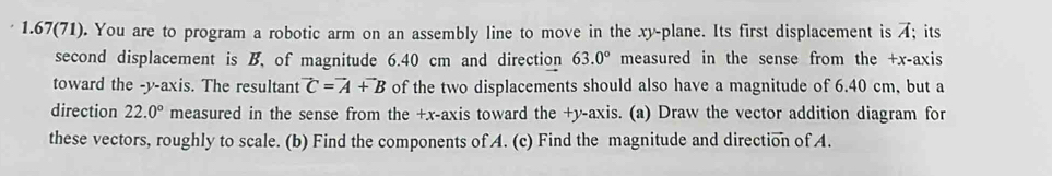 1.67(71). You are to program a robotic arm on an assembly line to move in the xy -plane. Its first displacement is A; its 
second displacement is B, of magnitude 6.40 cm and direction 63.0° measured in the sense from the +x -axis 
toward the -y-axis. The resultant vector C=vector A+vector B of the two displacements should also have a magnitude of 6.40 cm, but a 
direction 22.0° measured in the sense from the +x -axis toward the +y -axis. (a) Draw the vector addition diagram for 
these vectors, roughly to scale. (b) Find the components of A. (c) Find the magnitude and direction of A.