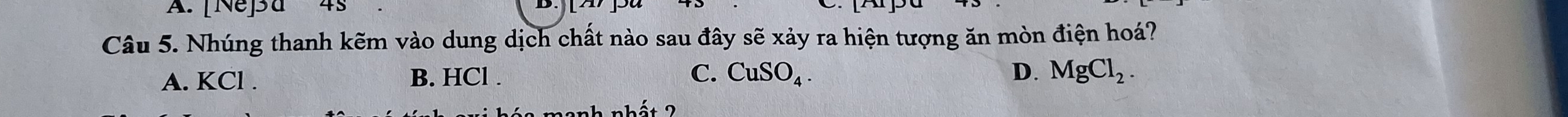 [Ne]a 45
Câu 5. Nhúng thanh kẽm vào dung dịch chất nào sau đây sẽ xảy ra hiện tượng ăn mòn điện hoá?
A. KCl. B. HCl. C. CuSO_4.
D. MgCl_2.