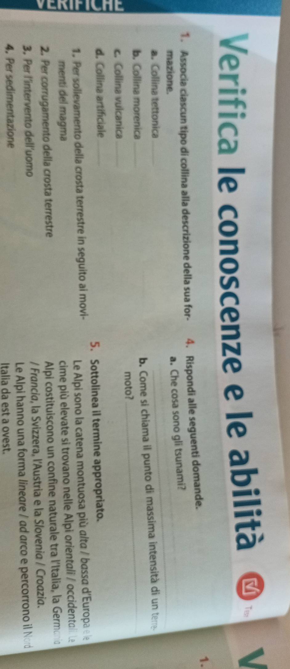 Verifica le conoscenze e le abilità 
Tis 
1. Associa ciascun tipo di collina alla descrizione della sua for- 4. Rispondi alle seguenti domande. 
1. 
mazione. 
_ 
a. Che cosa sono gli tsunami?_ 
a. Collina tettonica_ 
b. Come si chiama il punto di massima intensità di un terre- 
b. Collina morenica_ 
moto? 
_ 
c. Collina vulcanica_ 
d. Collina artificiale_ 
5. Sottolinea il termine appropriato. 
1. Per solievamento della crosta terrestre in seguito ai movi- 
Le Alpi sono la catena montuosa più alta / bassa d'Europa e le 
menti del magma 
cime più elevate si trovano nelle Alpi orientali / occidentali. Le 
2. Per corrugamento della crosta terrestre 
Alpi costituiscono un confine naturale tra l'Italia, la Germani 
3. Per l’intervento dell’uomo / Francia, la Svizzera, l'Austria e la Slovenia / Croazia. 
4. Per sedimentazione Le Alpi hanno una forma lineare / ad arco e percorrono il Nord 
Italia da est a ovest.