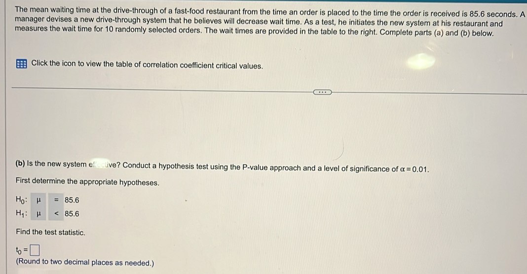 The mean waiting time at the drive-through of a fast-food restaurant from the time an order is placed to the time the order is received is 85.6 seconds. A 
manager devises a new drive-through system that he believes will decrease wait time. As a test, he initiates the new system at his restaurant and 
measures the wait time for 10 randomly selected orders. The wait times are provided in the table to the right. Complete parts (a) and (b) below. 
Click the icon to view the table of correlation coefficient critical values. 
(b) Is the new system efective? Conduct a hypothesis test using the P -value approach and a level of significance of alpha =0.01. 
First determine the appropriate hypotheses.
H_0:mu =85.6
H_1:mu <85.6
Find the test statistic.
t_0=□
(Round to two decimal places as needed.)