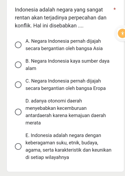 Indonesia adalah negara yang sangat *
rentan akan terjadinya perpecahan dan
konflik. Hal ini disebabkan ....
A. Negara Indonesia pernah dijajah
secara bergantian oleh bangsa Asia
B. Negara Indonesia kaya sumber daya
alam
C. Negara Indonesia pernah dijajah
secara bergantian oleh bangsa Eropa
D. adanya otonomi daerah
menyebabkan kecemburuan
antardaerah karena kemajuan daerah
merata
E. Indonesia adalah negara dengan
keberagaman suku, etnik, budaya,
agama, serta karakteristik dan keunikan
di setiap wilayahnya