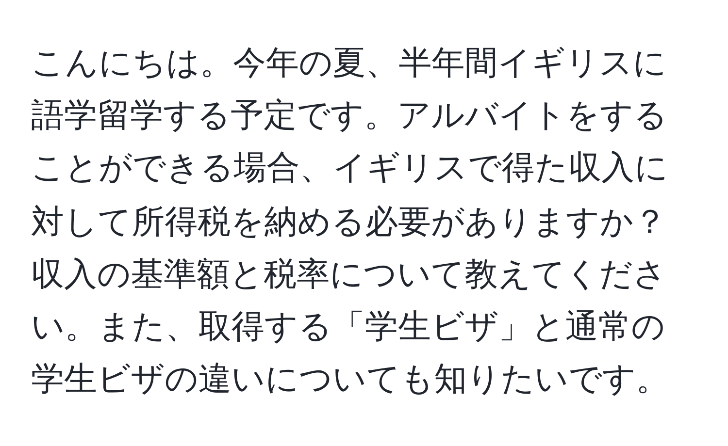 こんにちは。今年の夏、半年間イギリスに語学留学する予定です。アルバイトをすることができる場合、イギリスで得た収入に対して所得税を納める必要がありますか？収入の基準額と税率について教えてください。また、取得する「学生ビザ」と通常の学生ビザの違いについても知りたいです。