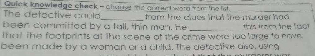 Quick knowledge check - choose the correct word from the list. 
The detective could_ from the clues that the murder had 
been committed by a tall, thin man. He _this from the fact 
that the footprints at the scene of the crime were too large to have 
been made by a woman or a child. The detective also, using