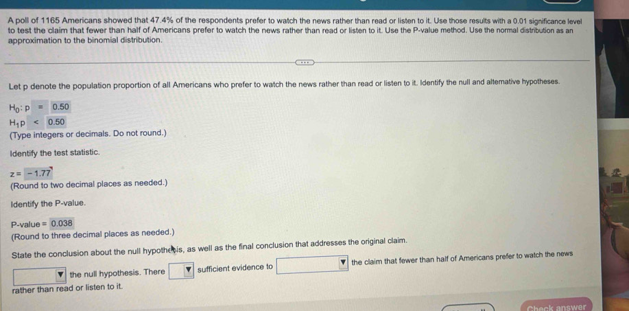 A poll of 1165 Americans showed that 47.4% of the respondents prefer to watch the news rather than read or listen to it. Use those results with a 0.01 significance level 
to test the claim that fewer than half of Americans prefer to watch the news rather than read or listen to it. Use the P -value method. Use the normal distribution as an 
approximation to the binomial distribution. 
Let p denote the population proportion of all Americans who prefer to watch the news rather than read or listen to it. Identify the null and alternative hypotheses.
H_0:p=0.50
H_1p<0.50
(Type integers or decimals. Do not round.) 
Identify the test statistic.
z=-1.77
(Round to two decimal places as needed.) 
Identify the P -value.
P -value =0.038
(Round to three decimal places as needed.) 
State the conclusion about the null hypothe is, as well as the final conclusion that addresses the original claim. 
the null hypothesis. There sufficient evidence to the claim that fewer than half of Americans prefer to watch the news 
rather than read or listen to it. 
Check answer