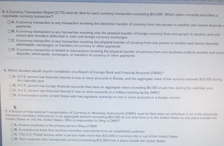 A Currency Transaction Report (CTR) must be filed for each currency transaction exceeding $10,000. Which option correctly describes a
reportable currency transaction?
A. A currency transaction is any transaction involving the electronic transfer of currency from one person to another and covers deposits a
payments
B. A currency transaction is any transaction involving only the physical transfer of foreign currency from one person to another and only
covers wire transfers disbursed in cash and foreign currency exchanges
C. A currency transaction is any transaction involving the physical transfer of currency from one person to another and covers deposits,
withdrawals, exchanges, or transfers of currency or other payments
D. A currency transaction is limited to transactions involving the physical transfer of currency from one business entity to another and cove
deposits, withdrawals, exchanges, or transfers of currency or other payments
6. Which situation would require completion of a Report of Foreign Bank and Financial Accounts (FBAR)?
A. A U.S. person has financial interest in one or more accounts in Russia, and the aggregate value of the account exceeds $10,000 during
the calendar year
B. A U.S. person has foreign financial accounts that have an aggregate value exceeding $5,000 at any time during the calendar year
C. A U S. person has financial interest in one or more accounts in a military banking facility (MBF)
D. A nonresident of the United States who has signature authority on one or more accounts in a foreign country
7. A Report of International Transportation of Currency or Monetary Instruments (CMIR) must be filed when an individual or an entity physically
transports monetary instruments in an aggregate amount exceeding $10,000 at one time from or to the United States to any place outside the
United States or into the United States. Who is responsible for filing a CMIR?
A. A bank employee is the primary person filing a CMIR
B. A commercial bank that receives monetary instruments from an established customer
C. The U.S. Postal Service when a person mails more than $10,000 in currency into or out of the United States
D. Your customer who transported currency exceeding $10,000 from a place outside the United States