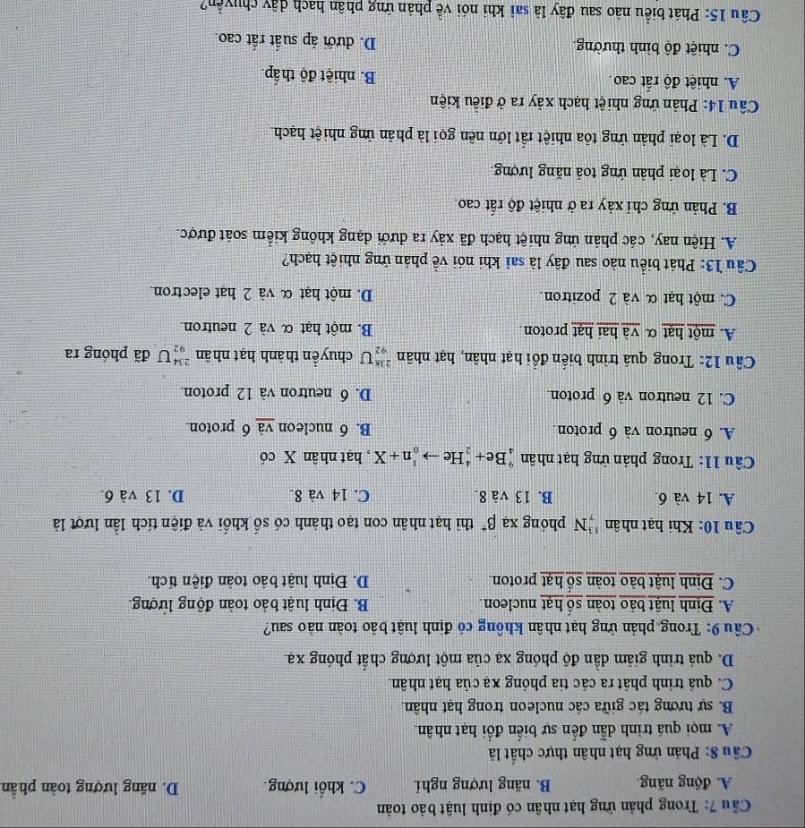 Cầu 7: Trong phản ứng hạt nhân có định luật bảo toàn
A. động năng. B. năng lượng nghi C. khối lượng. D. năng lượng toàn phần
Câu 8: Phản ứng hạt nhân thực chất là
A. mọi quá trình dẫn đến sự biến đổi hạt nhân
B. sự tương tác giữa các nucleon trong hạt nhân.
C. quá trình phát ra các tia phóng xạ của hạt nhân.
D. quá trình giảm dần độ phóng xạ của một lượng chất phóng xạ.
Câu 9: Trong phản ứng hạt nhân không có định luật bảo toàn nào sau?
A. Định luật bảo toàn số hạt nucleon. B. Định luật bảo toàn động lượng.
C. Định luật bào toàn số hạt proton. D. Định luật bảo toàn điện tích.
Câu 10: Khi hạt nhân ''N phóng xạ beta^+ thì hạt nhân con tạo thành có số khối và điện tích lần lượt là
A. 14 và 6. B. 13 và 8. C. 14 và 8. D. 13 và 6.
Cầu 11: Trong phản ứng hạt nhân _4^9Be+_2^4Heto _0^1n+X , hạt nhân X có
A. 6 neutron và 6 proton. B. 6 nucleon và 6 proton.
C. 12 neutron và 6 proton. D. 6 neutron và 12 proton
Câu 12: Trong quá trình biến đổi hạt nhân, hạt nhân _(92)^(238)U chuyển thành hạt nhân _(92)^(234)U đã phóng ra
A. một hạt α và hai hạt proton B. một hạt α và 2 neutron.
C. một hạt α và 2 pozitron. D. một hạt α và 2 hat electron.
Câu 13: Phát biểu nào sau đây là sai khi nói về phản ứng nhiệt hạch?
A. Hiện nay, các phản ứng nhiệt hạch đã xảy ra dưới dạng không kiểm soát được.
B. Phản ứng chỉ xảy ra ở nhiệt độ rất cao.
C. Là loại phản ứng toả năng lượng.
D. Là loại phản ứng tỏa nhiệt rất lớn nên gọi là phản ứng nhiệt hạch.
Câu 14: Phản ứng nhiệt hạch xảy ra ở điều kiện
A. nhiệt độ rất cao. B. nhiệt độ thấp
C. nhiệt độ bình thường. D. dưới áp suất rất cao.
Câu 15: Phát biểu nào sau đây là sai khi nói về phản ứng phân hach dây chuyền?