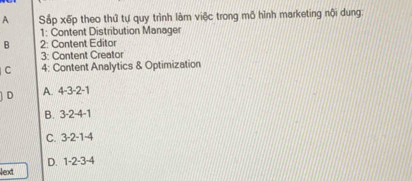 A Sắp xếp theo thứ tự quy trình làm việc trong mô hình marketing nội dung:
1: Content Distribution Manager
B 2: Content Editor
3: Content Creator
C 4: Content Analytics & Optimization
D A. 4 -3 -2 -1
B. 3 -2 -4 -1
C. 3 -2 -1 -4
D. 1 -2 -3 -4
Next