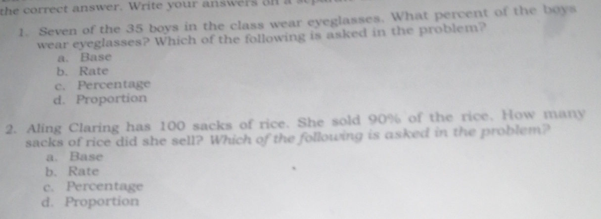 the correct answer. Write your answers on a s
1. Seven of the 35 boys in the class wear eyeglasses. What percent of the boys
wear eyeglasses? Which of the following is asked in the problem?
a. Base
b. Rate
c. Percentage
d. Proportion
2. Aling Claring has 100 sacks of rice. She sold 90% of the rice. How many
sacks of rice did she sell? Which of the following is asked in the problem?
a. Base
b. Rate
c. Percentage
d. Proportion