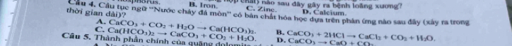 horus . B. Iron. e nl) não sau đây gây ra bệnh loàng xương?
C. Zine. D. Calcium.
thời gian dài)? Câu 4. Cầu tục ngữ ''Nước chây đá mòn'' có bán chất hóa học dựa trên phân ứng nào sau đây (xây ra trong
A.
C. Ca(HCO_3)_2to CaCO_3+CO_2+H_2O. CaCO_3+CO_2+H_2Oto Ca(HCO_3)_2. B. CaCO_3+2HClto CaCl_2+CO_2+H_2O. 
Câu 5. Thành phần chính của quặng dolomi CaCO_3to CaO+CO_2
D.