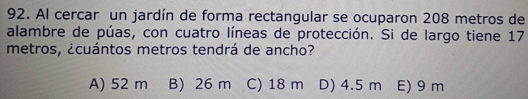 Al cercar un jardín de forma rectangular se ocuparon 208 metros de
alambre de púas, con cuatro líneas de protección. Si de largo tiene 17
metros, ¿cuántos metros tendrá de ancho?
A) 52 m B) 26 m C) 18 m D) 4.5 m E) 9 m