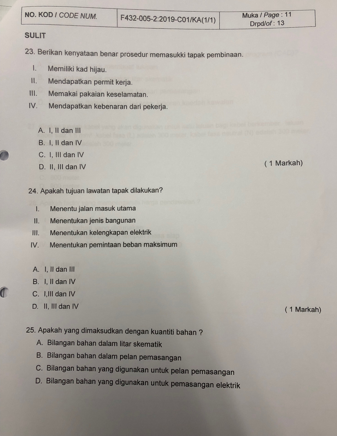 Berikan kenyataan benar prosedur memasukki tapak pembinaan.
I. Memiliki kad hijau.
II. Mendapatkan permit kerja.
III. Memakai pakaian keselamatan.
IV. Mendapatkan kebenaran dari pekerja.
A. I, II dan III
B. I, II dan IV
C. I, III dan IV
D. II, III dan IV ( 1 Markah)
24. Apakah tujuan lawatan tapak dilakukan?
I. Menentu jalan masuk utama
II. Menentukan jenis bangunan
III. Menentukan kelengkapan elektrik
IV. Menentukan pemintaan beban maksimum
A. I, II dan III
B. I, II dan IV
C. I,III dan IV
D. II, III dan IV ( 1 Markah)
25. Apakah yang dimaksudkan dengan kuantiti bahan ?
A. Bilangan bahan dalam litar skematik
B. Bilangan bahan dalam pelan pemasangan
C. Bilangan bahan yang digunakan untuk pelan pemasangan
D. Bilangan bahan yang digunakan untuk pemasangan elektrik