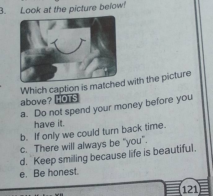 Look at the picture below!
Which caption is match with the picture
above? HOTS
a. Do not spend your money before you
have it.
b. If only we could turn back time.
c. There will always be “you”.
d. Keep smiling because life is beautiful.
e. Be honest.
121