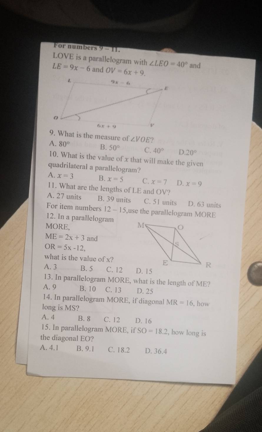 For numbers . 9- m.
LOVE is a parallelogram with ∠ LEO=40° and
LE=9x-6 and OV=6x+9.
9. What is the measure of ∠ VOE ?
A. 80° B. 50° C. 40° D. 20°
10. What is the value of x that will make the given
quadrilateral a parallelogram?
A. x=3 B. x=5 C. x=7 D. x=9
11. What are the lengths of LE and OV?
A. 27 units B. 39 units C. 51 units D. 63 units
For item numbers 12-15 ,use the parallelogram MORE
12. In a parallelogram 
MORE,
ME=2x+3 and
OR=5x-12,
what is the value of x?
A. 3 B. 5 C. 12 
13. In parallelogram MORE, what is the length of ME?
A. 9 B. 10 C. 13 D. 25
14. In parallelogram MORE, if diagonal MR=16 , how
long is MS?
A. 4 B. 8 C. 12 D. 16
15. In parallelogram MORE, if SO=18.2 , how long is
the diagonal EO?
A. 4.1 B. 9.1 C. 18.2 D. 36.4