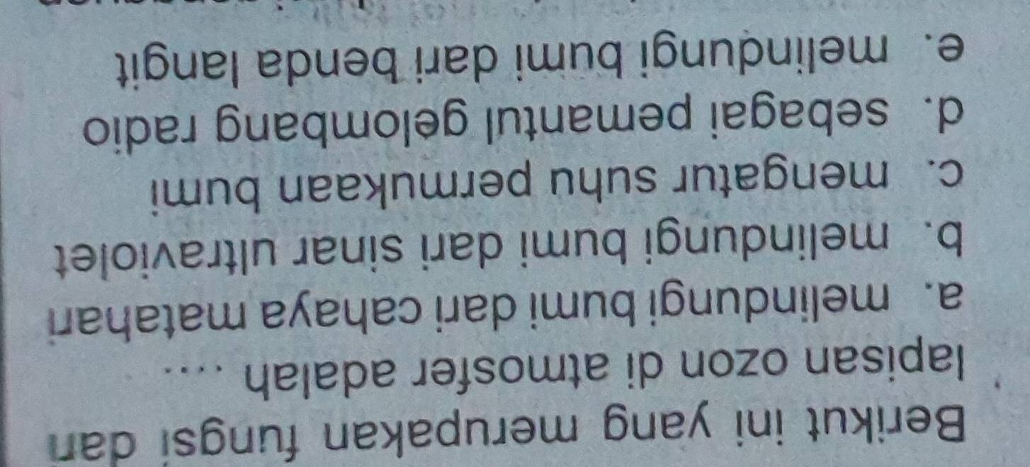 Berikut ini yang merupakan fungsi dan
lapisan ozon di atmosfer adalah ....
a. melindungi bumi dari cahaya matahari
b. melindungi bumi dari sinar ultraviolet
c. mengatur suhu permukaan bumi
d. sebagai pemantul gelombang radio
e. melindungi bumi dari benda langit