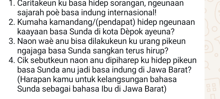 Caritakeun ku basa hidep sorangan, ngeunaan 
sajarah poè basa indung internasional! 
2. Kumaha kamandang/(pendapat) hidep ngeunaan 
kaayaan basa Sunda di kota Dèpok ayeuna? 
3. Naon waè anu bisa dilakukeun ku urang pikeun 
ngajaga basa Sunda sangkan terus hirup? 
4. Cik sebutkeun naon anu dipiharep ku hidep pikeun 
basa Sunda anu jadi basa indung di Jawa Barat? 
(Harapan kamu untuk kelangsungan bahasa 
Sunda sebagai bahasa Ibu di Jawa Barat)